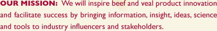 OUR MISSION: We will inspire beef and veal product innovation and facilitate success by bringing information, insight, ideas, science and tools to industry influencers and stakeholders. 